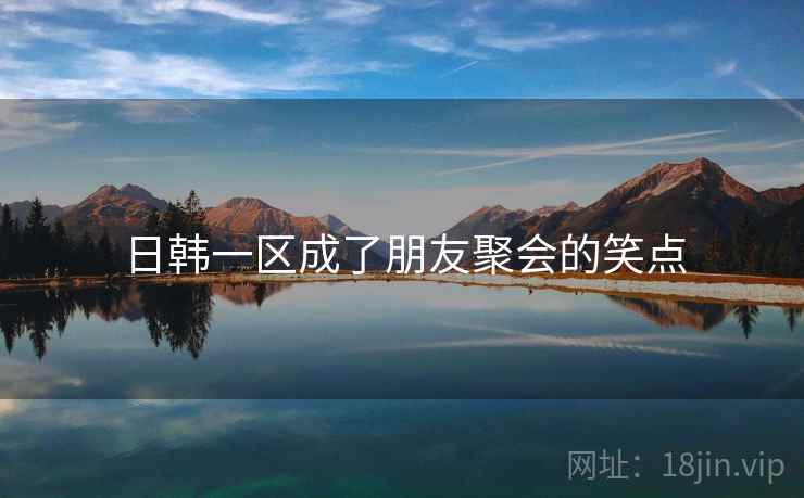 日韩一区成了朋友聚会的笑点