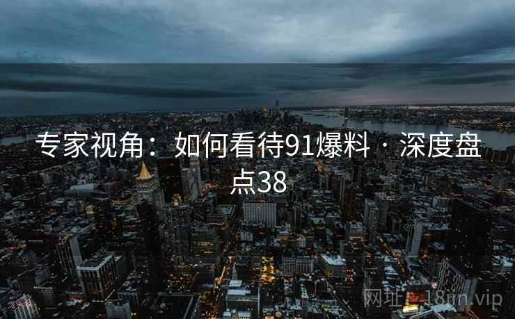 专家视角：如何看待91爆料 · 深度盘点38