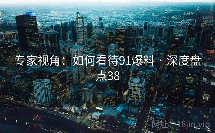 专家视角：如何看待91爆料 · 深度盘点38